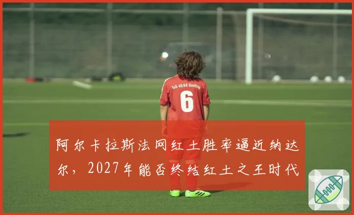 阿尔卡拉斯法网红土胜率逼近纳达尔,2027年能否终结红土之王时代?