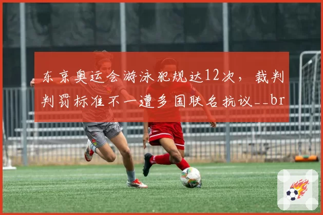东京奥运会游泳犯规达12次，裁判判罚标准不一遭多国联名抗议__br_