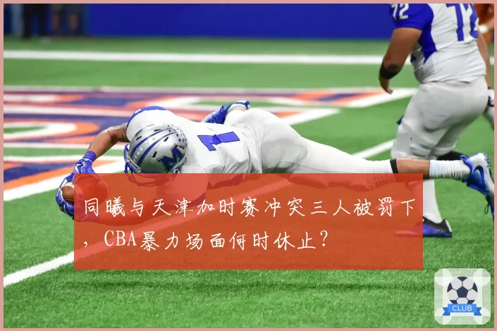 同曦与天津加时赛冲突三人被罚下,CBA暴力场面何时休止?