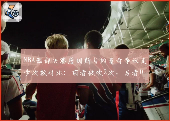 NBA西部决赛詹姆斯与约基奇争议走步次数对比：前者被吹2次，后者0次遭质疑