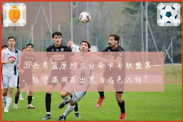 山西男篮原帅三分命中率联盟第一，防守漏洞百出黑马成色几何？