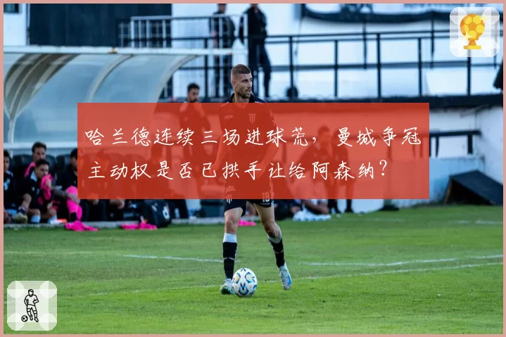 哈兰德连续三场进球荒,曼城争冠主动权是否已拱手让给阿森纳?