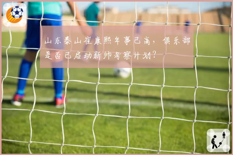 山东泰山崔康熙年事已高,俱乐部是否已启动新帅考察计划?