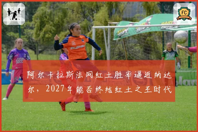 阿尔卡拉斯法网红土胜率逼近纳达尔,2027年能否终结红土之王时代?