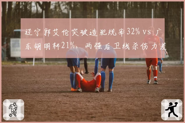 辽宁郭艾伦突破造犯规率32% vs 广东胡明轩21%，两强后卫线杀伤力差距几何
