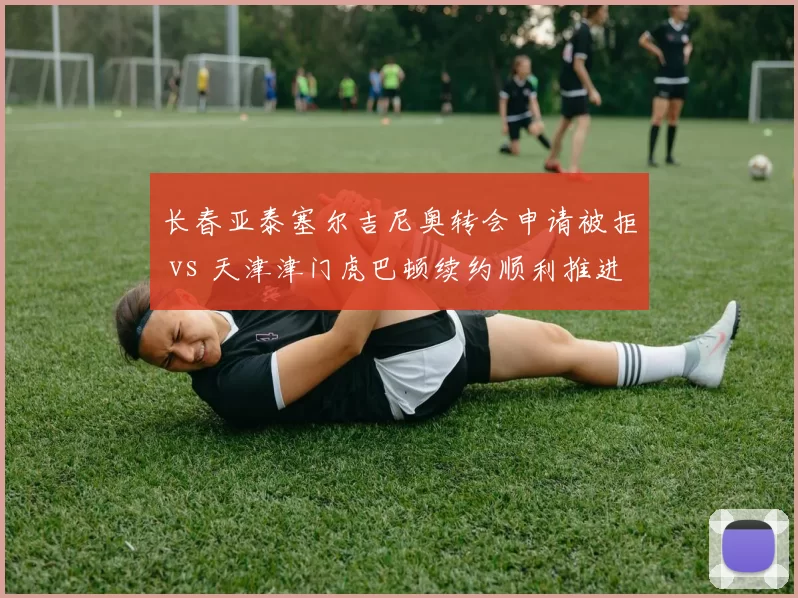 长春亚泰塞尔吉尼奥转会申请被拒 vs 天津津门虎巴顿续约顺利推进,本土核心话语权对比