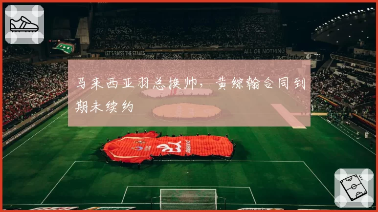马来西亚羽总换帅，黄综翰合同到期未续约
