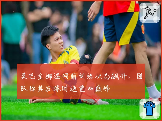 莱巴金娜温网前训练状态飙升，团队称其发球时速重回巅峰