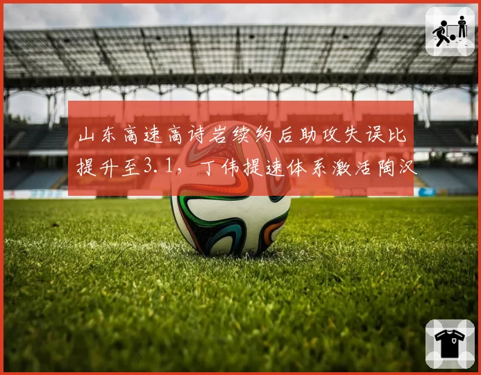 山东高速高诗岩续约后助攻失误比提升至3.1,丁伟提速体系激活陶汉林扣篮数