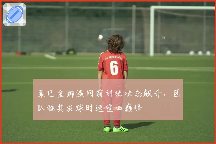 莱巴金娜温网前训练状态飙升,团队称其发球时速重回巅峰