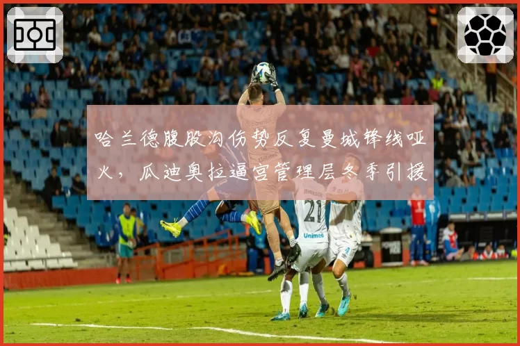 哈兰德腹股沟伤势反复曼城锋线哑火,瓜迪奥拉逼宫管理层冬季引援