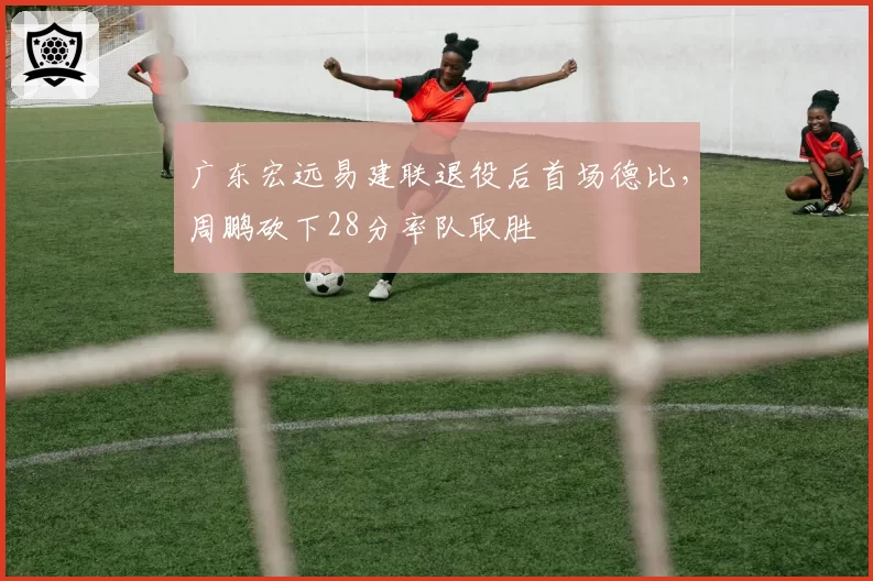 广东宏远易建联退役后首场德比,周鹏砍下28分率队取胜