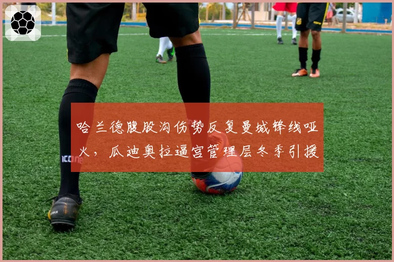哈兰德腹股沟伤势反复曼城锋线哑火,瓜迪奥拉逼宫管理层冬季引援