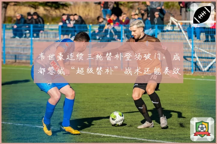 韦世豪连续三轮替补登场破门，成都蓉城“超级替补”战术还能奏效多久？