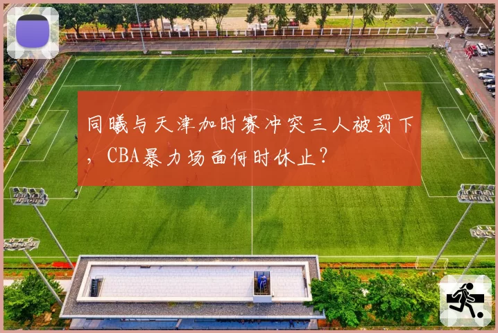 同曦与天津加时赛冲突三人被罚下，CBA暴力场面何时休止？