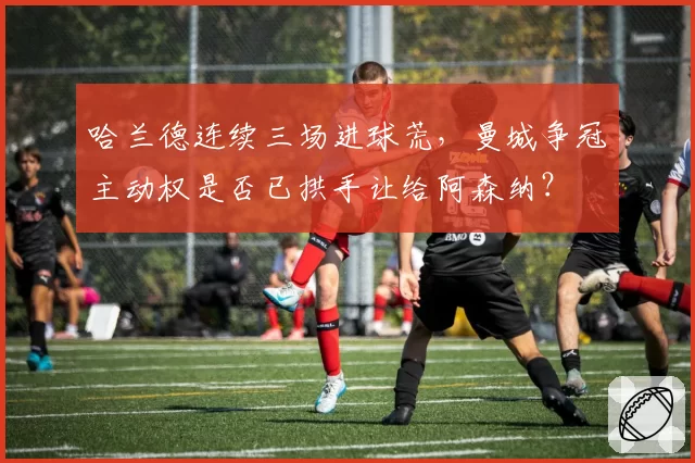 哈兰德连续三场进球荒,曼城争冠主动权是否已拱手让给阿森纳?