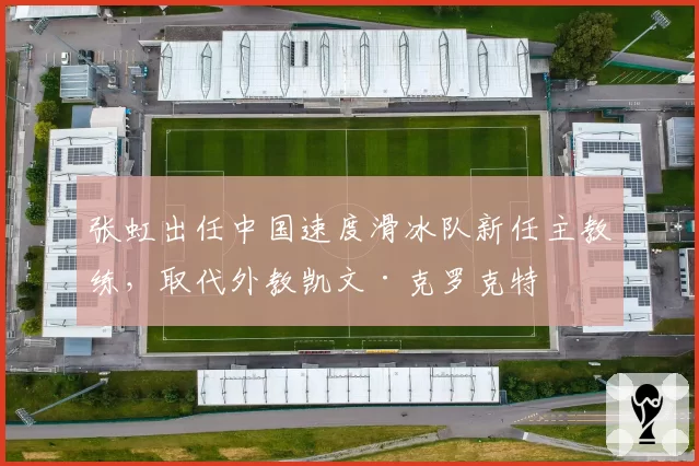 张虹出任中国速度滑冰队新任主教练，取代外教凯文·克罗克特