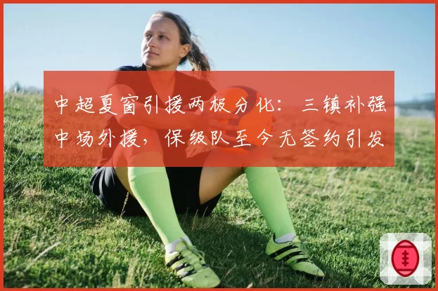 中超夏窗引援两极分化:三镇补强中场外援,保级队至今无签约引发降级危机
