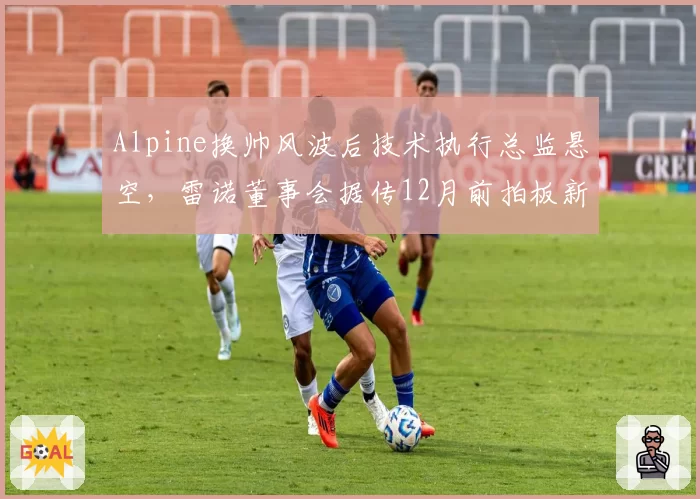 Alpine换帅风波后技术执行总监悬空，雷诺董事会据传12月前拍板新任架构主导者__br_