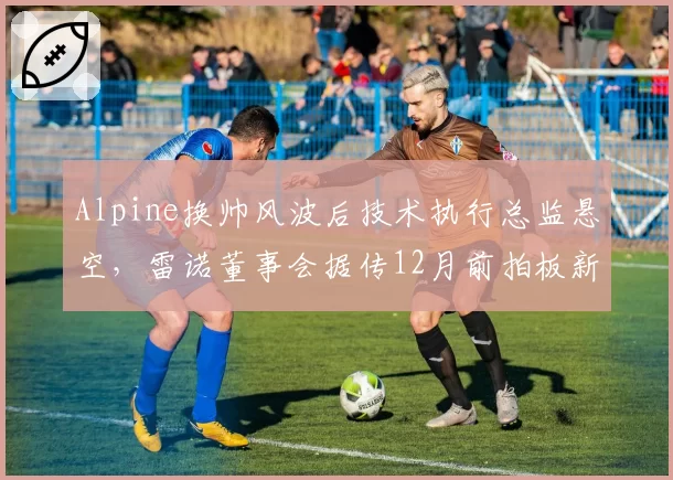 Alpine换帅风波后技术执行总监悬空,雷诺董事会据传12月前拍板新任架构主导者__br_