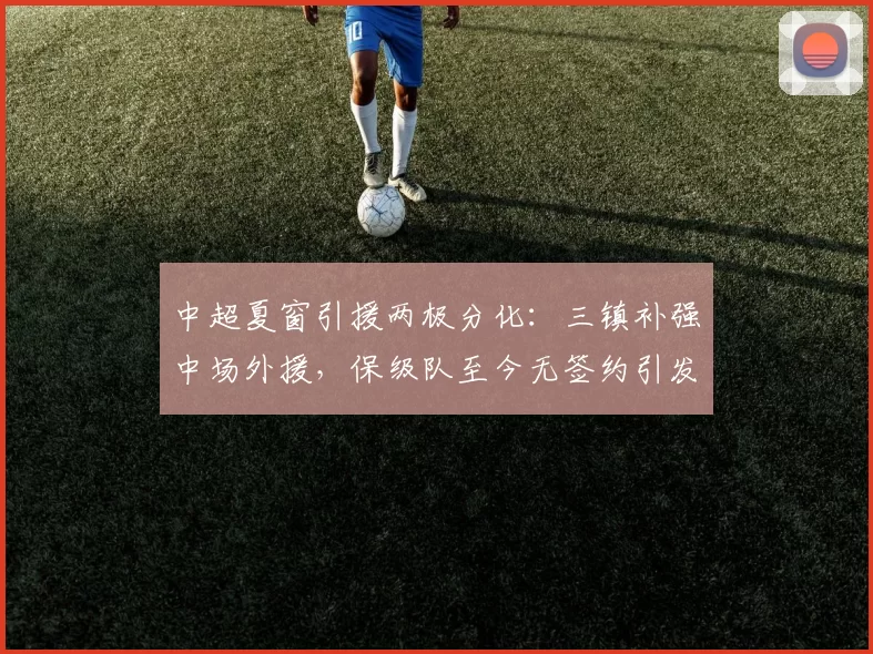 中超夏窗引援两极分化:三镇补强中场外援,保级队至今无签约引发降级危机