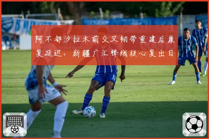 阿不都沙拉木前交叉韧带重建后康复延迟,新疆广汇锋线核心复出日期待定