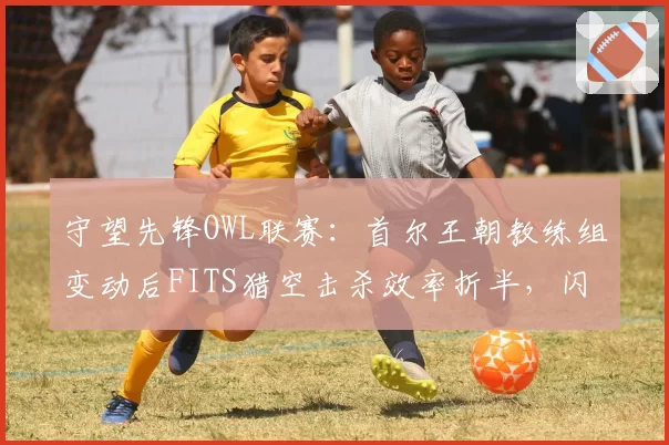 守望先锋OWL联赛：首尔王朝教练组变动后FITS猎空击杀效率折半，闪电阵型瓦解谁担责？