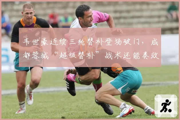 韦世豪连续三轮替补登场破门，成都蓉城“超级替补”战术还能奏效多久？