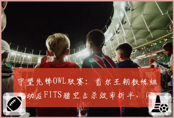 守望先锋OWL联赛:首尔王朝教练组变动后FITS猎空击杀效率折半,闪电阵型瓦解谁担责?