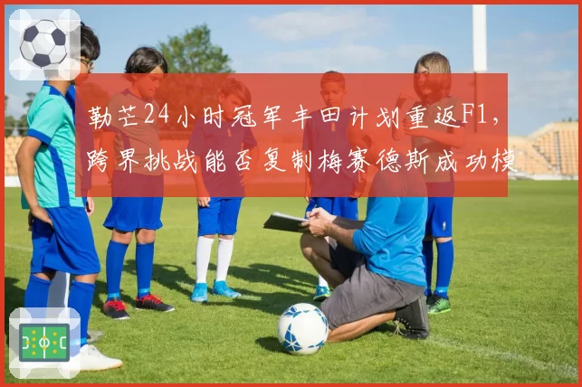 勒芒24小时冠军丰田计划重返F1,跨界挑战能否复制梅赛德斯成功模式?