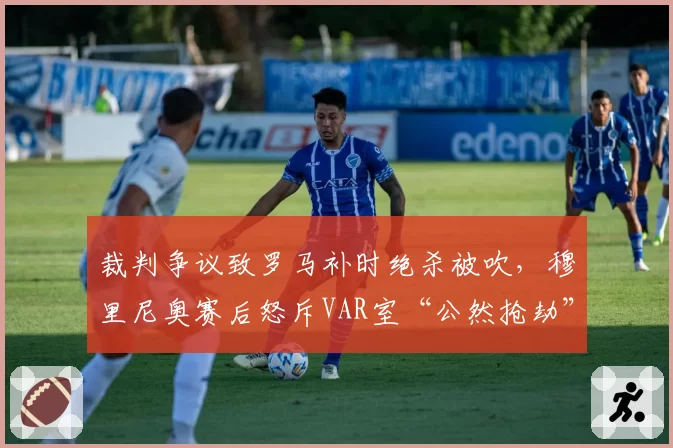 裁判争议致罗马补时绝杀被吹，穆里尼奥赛后怒斥VAR室“公然抢劫”