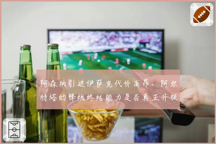 阿森纳引进伊萨克代价高昂，阿尔特塔的锋线终结能力是否真正升级？