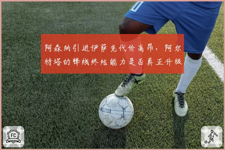 阿森纳引进伊萨克代价高昂,阿尔特塔的锋线终结能力是否真正升级?