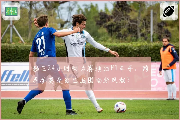 勒芒24小时耐力赛横扫F1车手,跨界参赛是否已成围场新风潮?