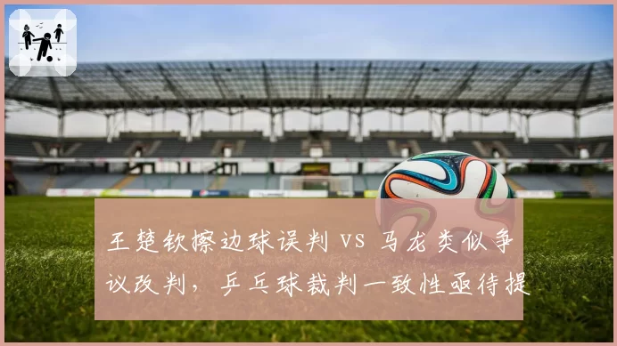 王楚钦擦边球误判 vs 马龙类似争议改判,乒乓球裁判一致性亟待提升__br_