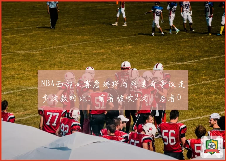 NBA西部决赛詹姆斯与约基奇争议走步次数对比:前者被吹2次,后者0次遭质疑