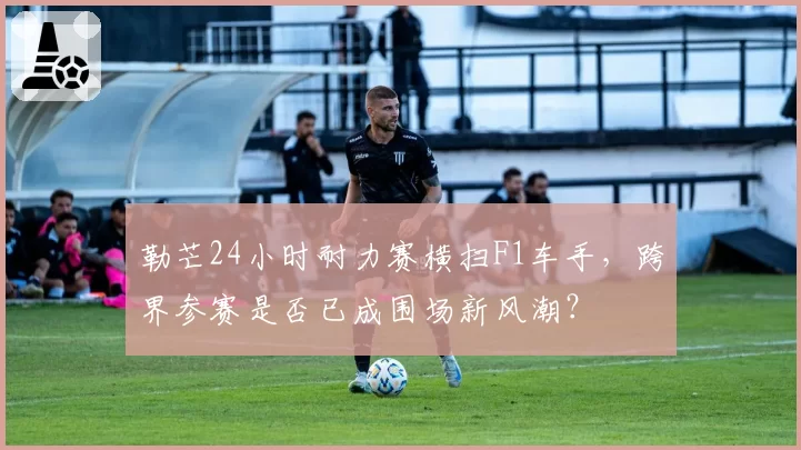 勒芒24小时耐力赛横扫F1车手,跨界参赛是否已成围场新风潮?
