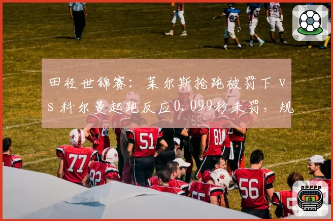 田径世锦赛:莱尔斯抢跑被罚下 vs 科尔曼起跑反应0.099秒未罚,规则适用双重标准