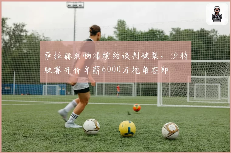 萨拉赫利物浦续约谈判破裂，沙特联赛开价年薪6000万挖角在即