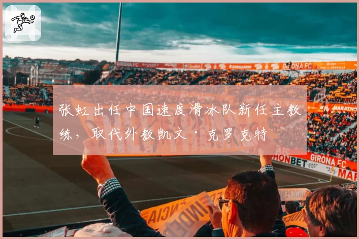 张虹出任中国速度滑冰队新任主教练，取代外教凯文·克罗克特