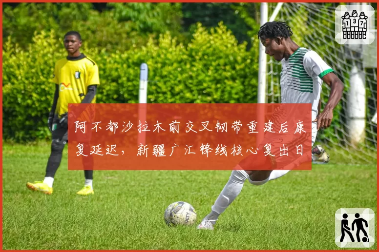 阿不都沙拉木前交叉韧带重建后康复延迟，新疆广汇锋线核心复出日期待定