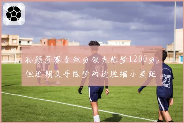 孙颖莎赛季积分领先陈梦1200分,但近期交手陈梦两连胜缩小差距