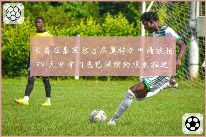 长春亚泰塞尔吉尼奥转会申请被拒 vs 天津津门虎巴顿续约顺利推进，本土核心话语权对比