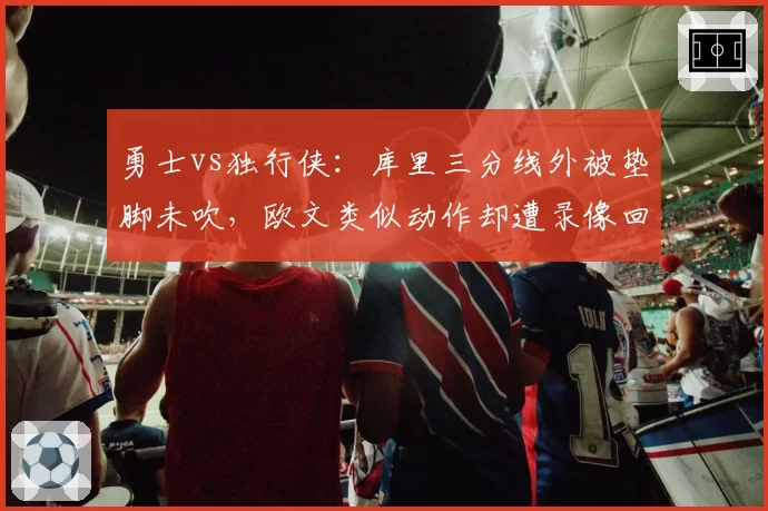 勇士vs独行侠：库里三分线外被垫脚未吹，欧文类似动作却遭录像回放追罚