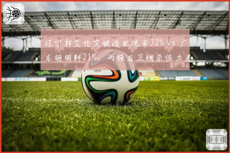 辽宁郭艾伦突破造犯规率32% vs 广东胡明轩21%，两强后卫线杀伤力差距几何